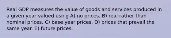 Real GDP measures the value of goods and services produced in a given year valued using A) no prices. B) real rather than nominal prices. C) base year prices. D) prices that prevail the same year. E) future prices.