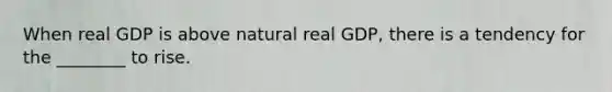 When real GDP is above natural real GDP, there is a tendency for the ________ to rise.