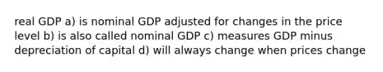 real GDP a) is nominal GDP adjusted for changes in the price level b) is also called nominal GDP c) measures GDP minus depreciation of capital d) will always change when prices change