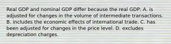 Real GDP and nominal GDP differ because the real GDP: A. is adjusted for changes in the volume of intermediate transactions. B. includes the economic effects of international trade. C. has been adjusted for changes in the price level. D. excludes depreciation charges.