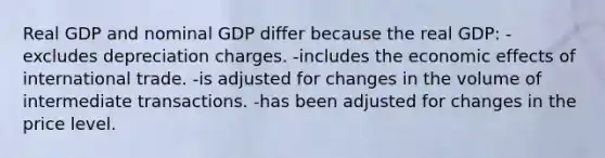 Real GDP and nominal GDP differ because the real GDP: -excludes depreciation charges. -includes the economic effects of international trade. -is adjusted for changes in the volume of intermediate transactions. -has been adjusted for changes in the price level.