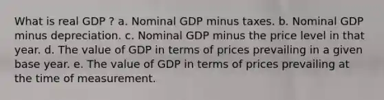 What is real GDP ? a. Nominal GDP minus taxes. b. Nominal GDP minus depreciation. c. Nominal GDP minus the price level in that year. d. The value of GDP in terms of prices prevailing in a given base year. e. The value of GDP in terms of prices prevailing at the time of measurement.