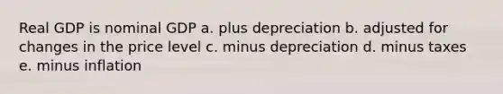 Real GDP is nominal GDP a. plus depreciation b. adjusted for changes in the price level c. minus depreciation d. minus taxes e. minus inflation