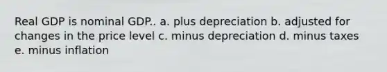 Real GDP is nominal GDP.. a. plus depreciation b. adjusted for changes in the price level c. minus depreciation d. minus taxes e. minus inflation