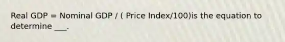 Real GDP = Nominal GDP / ( Price Index/100)is the equation to determine ___.