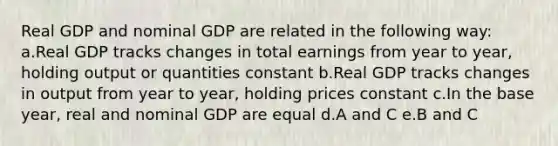 Real GDP and nominal GDP are related in the following way: a.Real GDP tracks changes in total earnings from year to year, holding output or quantities constant b.Real GDP tracks changes in output from year to year, holding prices constant c.In the base year, real and nominal GDP are equal d.A and C e.B and C