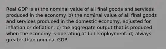 Real GDP is a) the nominal value of all final goods and services produced in the economy. b) the nominal value of all final goods and services produced in the domestic economy, adjusted for inflation or deflation. c) the aggregate output that is produced when the economy is operating at full employment. d) always greater than nominal GDP.