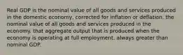 Real GDP is the nominal value of all goods and services produced in the domestic economy, corrected for inflation or deflation. the nominal value of all goods and services produced in the economy. that aggregate output that is produced when the economy is operating at full employment. always greater than nominal GDP.