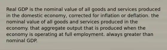 Real GDP is the nominal value of all goods and services produced in the domestic economy, corrected for inflation or deflation. the nominal value of all goods and services produced in the economy. that aggregate output that is produced when the economy is operating at full employment. always greater than nominal GDP.