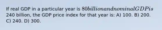 If real GDP in a particular year is 80 billion and nominal GDP is240 billion, the GDP price index for that year is: A) 100. B) 200. C) 240. D) 300.