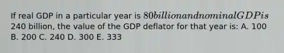 If real GDP in a particular year is 80 billion and nominal GDP is240 billion, the value of the GDP deflator for that year is: A. 100 B. 200 C. 240 D. 300 E. 333