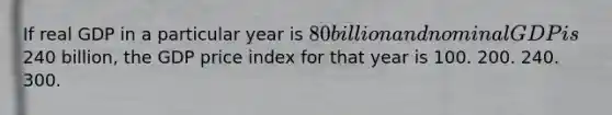 If real GDP in a particular year is 80 billion and nominal GDP is240 billion, the GDP price index for that year is 100. 200. 240. 300.