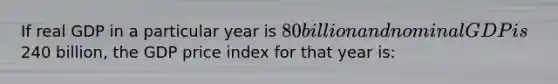 If real GDP in a particular year is 80 billion and nominal GDP is240 billion, the GDP price index for that year is: