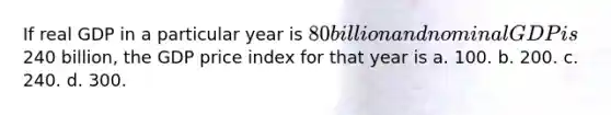 If real GDP in a particular year is 80 billion and nominal GDP is240 billion, the GDP price index for that year is a. 100. b. 200. c. 240. d. 300.