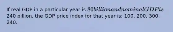 If real GDP in a particular year is 80 billion and nominal GDP is240 billion, the GDP price index for that year is: 100. 200. 300. 240.