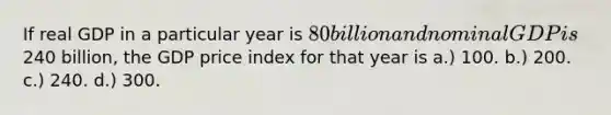 If real GDP in a particular year is 80 billion and nominal GDP is240 billion, the GDP price index for that year is a.) 100. b.) 200. c.) 240. d.) 300.