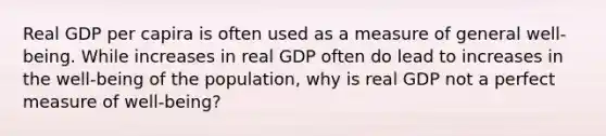 Real GDP per capira is often used as a measure of general​ well-being. While increases in real GDP often do lead to increases in the​ well-being of the​ population, why is real GDP not a perfect measure of​ well-being?