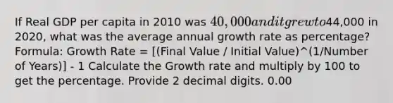 If Real GDP per capita in 2010 was 40,000 and it grew to44,000 in 2020, what was the average annual growth rate as percentage? Formula: Growth Rate = [(Final Value / Initial Value)^(1/Number of Years)] - 1 Calculate the Growth rate and multiply by 100 to get the percentage. Provide 2 decimal digits. 0.00