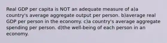 Real GDP per capita is NOT an adequate measure of a)a country's average aggregate output per person. b)average real GDP per person in the economy. c)a country's average aggregate spending per person. d)the well-being of each person in an economy.