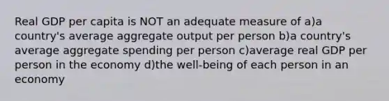 Real GDP per capita is NOT an adequate measure of a)a country's average aggregate output per person b)a country's average aggregate spending per person c)average real GDP per person in the economy d)the well-being of each person in an economy