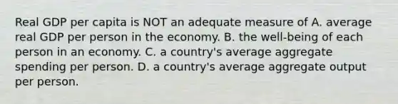 Real GDP per capita is NOT an adequate measure of A. average real GDP per person in the economy. B. the well-being of each person in an economy. C. a country's average aggregate spending per person. D. a country's average aggregate output per person.