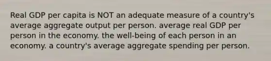 Real GDP per capita is NOT an adequate measure of a country's average aggregate output per person. average real GDP per person in the economy. the well-being of each person in an economy. a country's average aggregate spending per person.