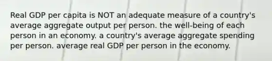 Real GDP per capita is NOT an adequate measure of a country's average aggregate output per person. the well-being of each person in an economy. a country's average aggregate spending per person. average real GDP per person in the economy.