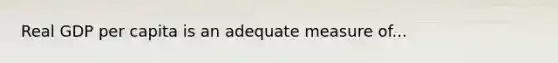 Real GDP per capita is an adequate measure of...