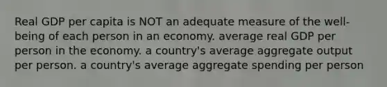 Real GDP per capita is NOT an adequate measure of the well-being of each person in an economy. average real GDP per person in the economy. a country's average aggregate output per person. a country's average aggregate spending per person