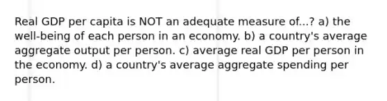 Real GDP per capita is NOT an adequate measure of...? a) the well-being of each person in an economy. b) a country's average aggregate output per person. c) average real GDP per person in the economy. d) a country's average aggregate spending per person.