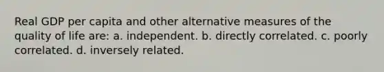 Real GDP per capita and other alternative measures of the quality of life are: a. independent. b. directly correlated. c. poorly correlated. d. inversely related.