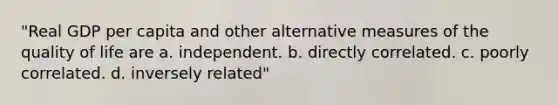 "Real GDP per capita and other alternative measures of the quality of life are a. independent. b. directly correlated. c. poorly correlated. d. inversely related"