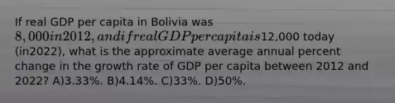 If real GDP per capita in Bolivia was 8,000 in 2012, and if real GDP per capita is12,000 today (in2022), what is the approximate average annual percent change in the growth rate of GDP per capita between 2012 and 2022? A)3.33%. B)4.14%. C)33%. D)50%.