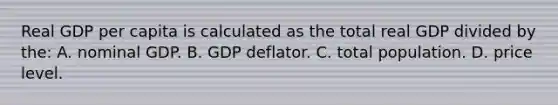 Real GDP per capita is calculated as the total real GDP divided by the: A. nominal GDP. B. GDP deflator. C. total population. D. price level.