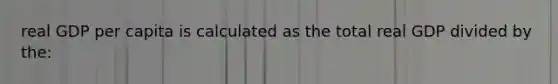 real GDP per capita is calculated as the total real GDP divided by the: