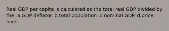 Real GDP per capita is calculated as the total real GDP divided by the: a.GDP deflator. b.total population. c.nominal GDP. d.price level.