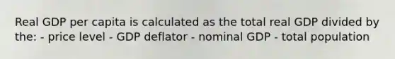 Real GDP per capita is calculated as the total real GDP divided by the: - price level - GDP deflator - nominal GDP - total population