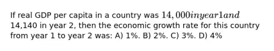 If real GDP per capita in a country was 14,000 in year 1 and14,140 in year 2, then the economic growth rate for this country from year 1 to year 2 was: A) 1%. B) 2%. C) 3%. D) 4%