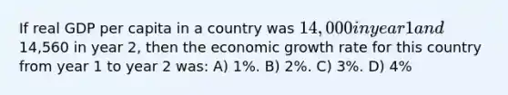 If real GDP per capita in a country was 14,000 in year 1 and14,560 in year 2, then the economic growth rate for this country from year 1 to year 2 was: A) 1%. B) 2%. C) 3%. D) 4%