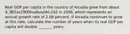 Real GDP per capita in the country of Arcadia grew from about ​4,361 in 1900 to about ​40,202 in​ 2008, which represents an annual growth rate of 2.08 percent. If Arcadia continues to grow at this​ rate, calculate the number of years when its real GDP per capita will double. _______ years.​