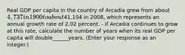 Real GDP per capita in the country of Arcadia grew from about ​4,737 in 1900 to about ​41,104 in​ 2008, which represents an annual growth rate of 2.02 percent. - If Arcadia continues to grow at this​ rate, calculate the number of years when its real GDP per capita will double______years.​ (Enter your response as an​ integer.)