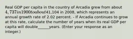 Real GDP per capita in the country of Arcadia grew from about ​4,737 in 1900 to about ​41,104 in​ 2008, which represents an annual growth rate of 2.02 percent. - If Arcadia continues to grow at this​ rate, calculate the number of years when its real GDP per capita will double______years.​ (Enter your response as an​ integer.)