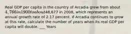 Real GDP per capita in the country of Arcadia grew from about 4,766 in 1900 to about48,677 in 2008, which represents an annual growth rate of 2.17 percent. If Arcadia continues to grow at this rate, calculate the number of years when its real GDP per capita will double. ___ Years