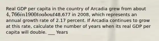 Real GDP per capita in the country of Arcadia grew from about 4,766 in 1900 to about48,677 in 2008, which represents an annual growth rate of 2.17 percent. If Arcadia continues to grow at this rate, calculate the number of years when its real GDP per capita will double. ___ Years