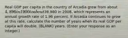 Real GDP per capita in the country of Arcadia grew from about ​4,896 in 1900 to about ​39,980 in​ 2008, which represents an annual growth rate of 1.96 percent. If Arcadia continues to grow at this​ rate, calculate the number of years when its real GDP per capita will double. (BLANK) years.​ (Enter your response as an​ integer.)