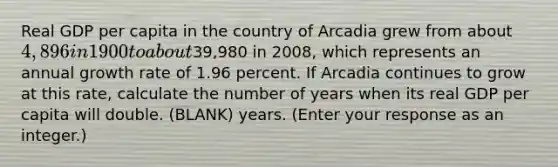 Real GDP per capita in the country of Arcadia grew from about ​4,896 in 1900 to about ​39,980 in​ 2008, which represents an annual growth rate of 1.96 percent. If Arcadia continues to grow at this​ rate, calculate the number of years when its real GDP per capita will double. (BLANK) years.​ (Enter your response as an​ integer.)