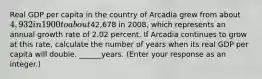 Real GDP per capita in the country of Arcadia grew from about ​4,932 in 1900 to about ​42,678 in​ 2008, which represents an annual growth rate of 2.02 percent. If Arcadia continues to grow at this​ rate, calculate the number of years when its real GDP per capita will double. ______years.​ (Enter your response as an​ integer.)