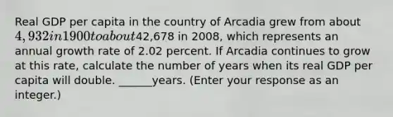 Real GDP per capita in the country of Arcadia grew from about ​4,932 in 1900 to about ​42,678 in​ 2008, which represents an annual growth rate of 2.02 percent. If Arcadia continues to grow at this​ rate, calculate the number of years when its real GDP per capita will double. ______years.​ (Enter your response as an​ integer.)