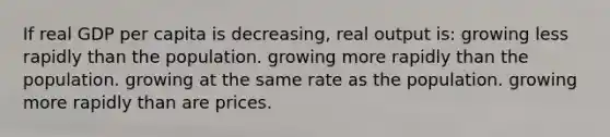 If real GDP per capita is decreasing, real output is: growing less rapidly than the population. growing more rapidly than the population. growing at the same rate as the population. growing more rapidly than are prices.