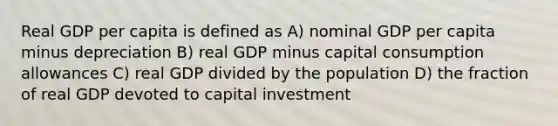 Real GDP per capita is defined as A) nominal GDP per capita minus depreciation B) real GDP minus capital consumption allowances C) real GDP divided by the population D) the fraction of real GDP devoted to capital investment